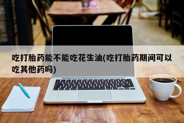 打胎药哪里能买到意外怀孕咨询吃打胎药能不能吃花生油(吃打胎药期间可以吃其他药吗)