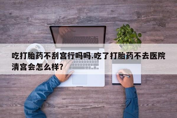 打胎药哪里能买到意外怀孕咨询吃打胎药不刮宫行吗吗.吃了打胎药不去医院清宫会怎么样？