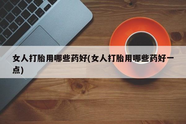 打胎药哪里能买到意外怀孕咨询女人打胎用哪些药好(女人打胎用哪些药好一点)