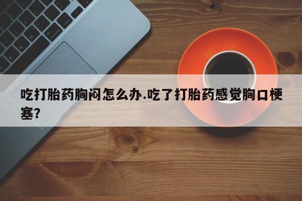 打胎药哪里能买到意外怀孕咨询吃打胎药胸闷怎么办.吃了打胎药感觉胸口梗塞？