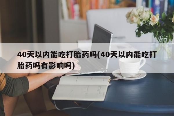 打胎药哪里能买到意外怀孕咨询40天以内能吃打胎药吗(40天以内能吃打胎药吗有影响吗)