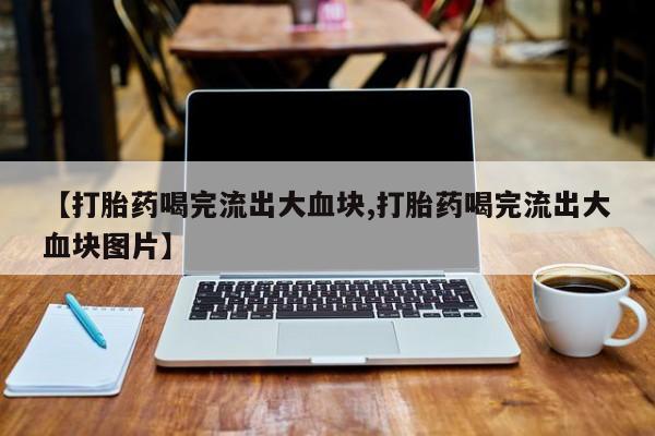 打胎药哪里能买到意外怀孕咨询【打胎药喝完流出大血块,打胎药喝完流出大血块图片】
