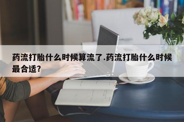 打胎药哪里能买到意外怀孕咨询药流打胎什么时候算流了.药流打胎什么时候最合适？
