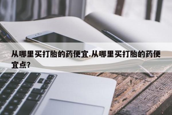 打胎药哪里能买到意外怀孕咨询从哪里买打胎的药便宜.从哪里买打胎的药便宜点？
