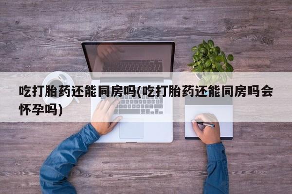 打胎药哪里能买到意外怀孕咨询吃打胎药还能同房吗(吃打胎药还能同房吗会怀孕吗)