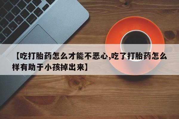 打胎药哪里能买到意外怀孕咨询【吃打胎药怎么才能不恶心,吃了打胎药怎么样有助于小孩掉出来】