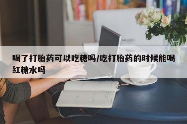 打胎药哪里能买到意外怀孕咨询喝了打胎药可以吃糖吗/吃打胎药的时候能喝红糖水吗