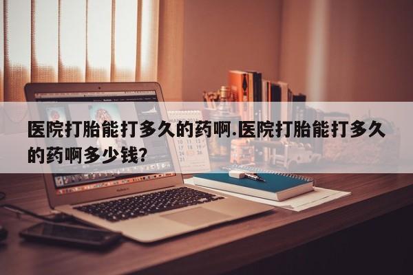 打胎药哪里能买到意外怀孕咨询医院打胎能打多久的药啊.医院打胎能打多久的药啊多少钱？