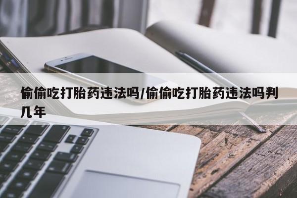 打胎药哪里能买到意外怀孕咨询偷偷吃打胎药违法吗/偷偷吃打胎药违法吗判几年