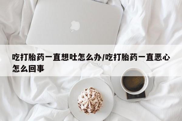 打胎药哪里能买到意外怀孕咨询吃打胎药一直想吐怎么办/吃打胎药一直恶心怎么回事