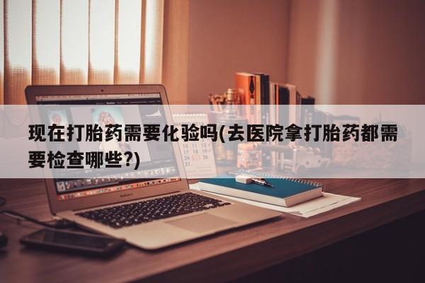 打胎药哪里能买到意外怀孕咨询现在打胎药需要化验吗(去医院拿打胎药都需要检查哪些?)