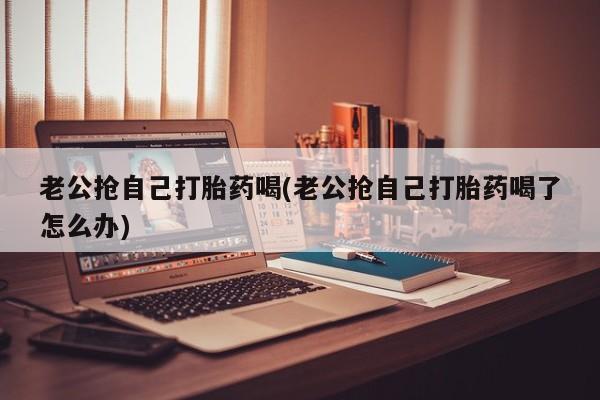 打胎药哪里能买到意外怀孕咨询老公抢自己打胎药喝(老公抢自己打胎药喝了怎么办)
