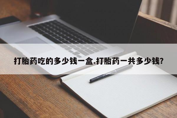 打胎药哪里能买到意外怀孕咨询打胎药吃的多少钱一盒.打胎药一共多少钱？