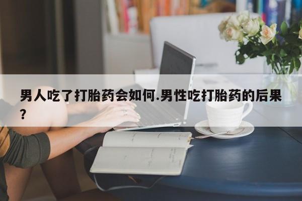 打胎药哪里能买到意外怀孕咨询男人吃了打胎药会如何.男性吃打胎药的后果？