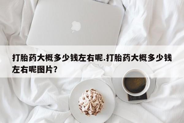 打胎药哪里能买到意外怀孕咨询打胎药大概多少钱左右呢.打胎药大概多少钱左右呢图片？