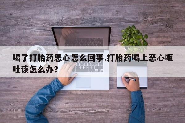 打胎药哪里能买到意外怀孕咨询喝了打胎药恶心怎么回事.打胎药喝上恶心呕吐该怎么办？