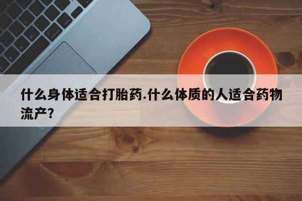 打胎药哪里能买到意外怀孕咨询什么身体适合打胎药.什么体质的人适合药物流产？