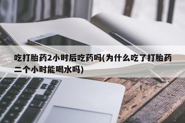 打胎药哪里能买到意外怀孕咨询吃打胎药2小时后吃药吗(为什么吃了打胎药二个小时能喝水吗)