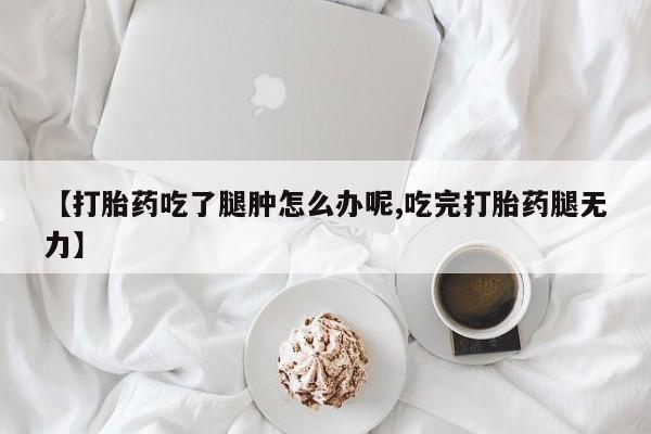 打胎药哪里能买到意外怀孕咨询【打胎药吃了腿肿怎么办呢,吃完打胎药腿无力】