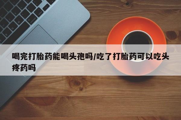 打胎药哪里能买到意外怀孕咨询喝完打胎药能喝头孢吗/吃了打胎药可以吃头疼药吗