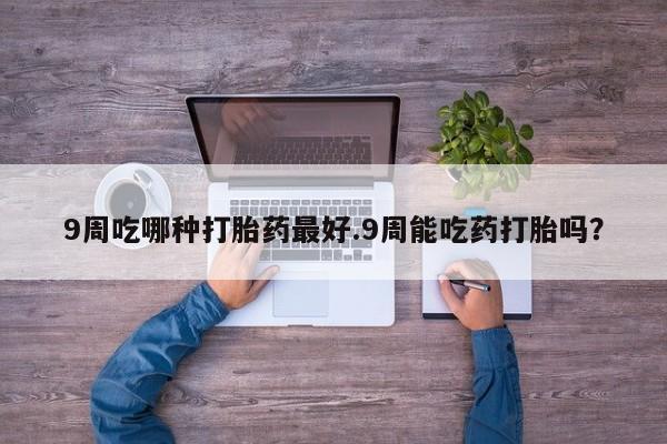 打胎药哪里能买到意外怀孕咨询9周吃哪种打胎药最好.9周能吃药打胎吗？