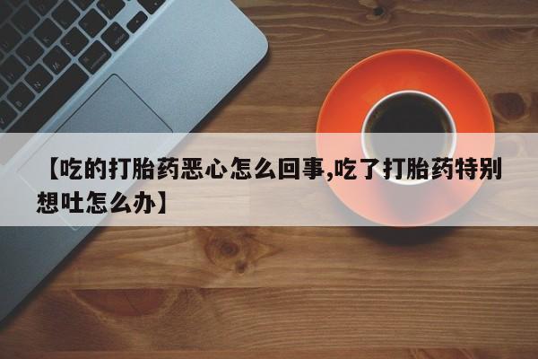 打胎药哪里能买到意外怀孕咨询【吃的打胎药恶心怎么回事,吃了打胎药特别想吐怎么办】