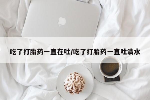 打胎药哪里能买到意外怀孕咨询吃了打胎药一直在吐/吃了打胎药一直吐清水