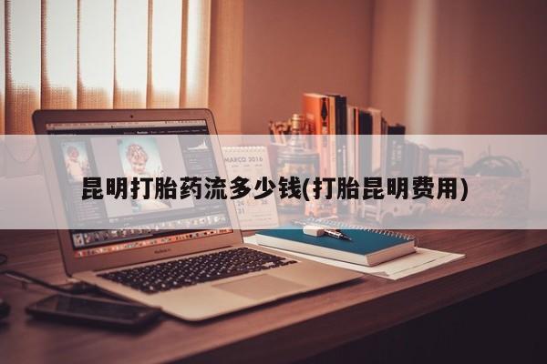 打胎药哪里能买到意外怀孕咨询昆明打胎药流多少钱(打胎昆明费用)