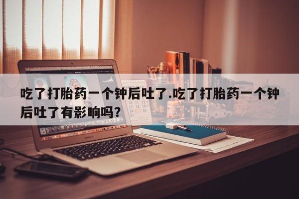 打胎药哪里能买到意外怀孕咨询吃了打胎药一个钟后吐了.吃了打胎药一个钟后吐了有影响吗？