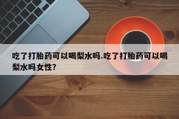 打胎药哪里能买到意外怀孕咨询吃了打胎药可以喝梨水吗.吃了打胎药可以喝梨水吗女性？