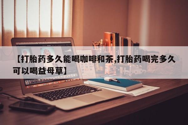 打胎药哪里能买到意外怀孕咨询【打胎药多久能喝咖啡和茶,打胎药喝完多久可以喝益母草】