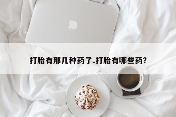 打胎药哪里能买到意外怀孕咨询打胎有那几种药了.打胎有哪些药？