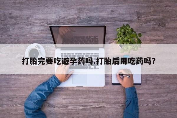 打胎药哪里能买到意外怀孕咨询打胎完要吃避孕药吗.打胎后用吃药吗？