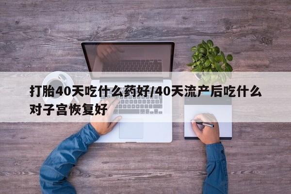 打胎药哪里能买到意外怀孕咨询打胎40天吃什么药好/40天流产后吃什么对子宫恢复好