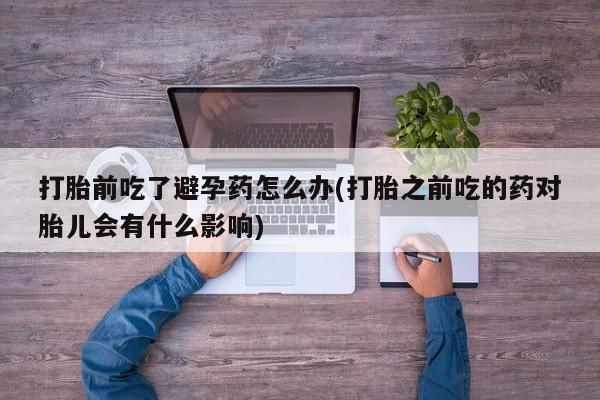 打胎药哪里能买到意外怀孕咨询打胎前吃了避孕药怎么办(打胎之前吃的药对胎儿会有什么影响)