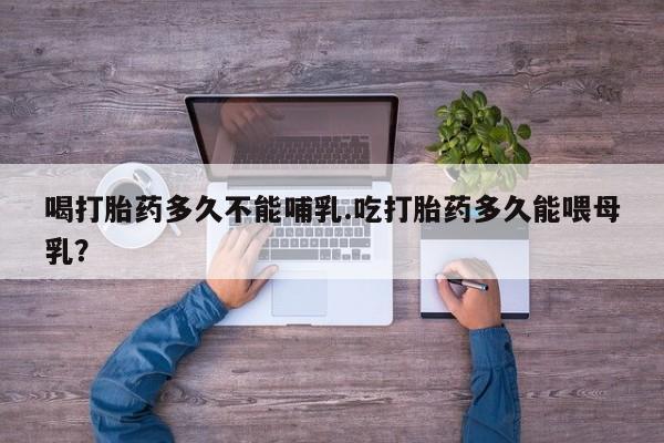 打胎药哪里能买到意外怀孕咨询喝打胎药多久不能哺乳.吃打胎药多久能喂母乳？