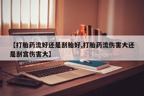 打胎药哪里能买到意外怀孕咨询【打胎药流好还是刮胎好,打胎药流伤害大还是刮宫伤害大】