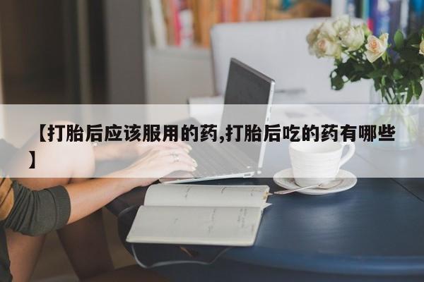 打胎药哪里能买到意外怀孕咨询【打胎后应该服用的药,打胎后吃的药有哪些】