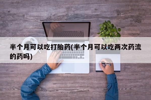 打胎药哪里能买到意外怀孕咨询半个月可以吃打胎药(半个月可以吃两次药流的药吗)