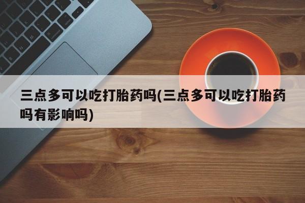 打胎药哪里能买到意外怀孕咨询三点多可以吃打胎药吗(三点多可以吃打胎药吗有影响吗)