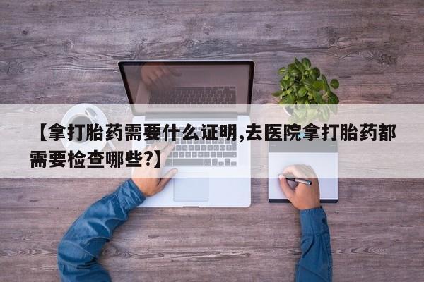 打胎药哪里能买到意外怀孕咨询【拿打胎药需要什么证明,去医院拿打胎药都需要检查哪些?】