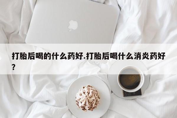 打胎药哪里能买到意外怀孕咨询打胎后喝的什么药好.打胎后喝什么消炎药好？