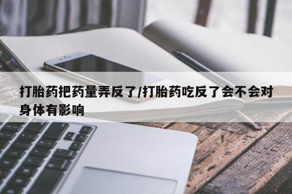 打胎药哪里能买到意外怀孕咨询打胎药把药量弄反了/打胎药吃反了会不会对身体有影响
