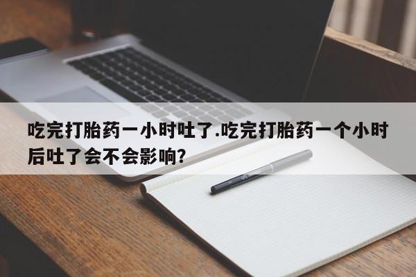打胎药哪里能买到意外怀孕咨询吃完打胎药一小时吐了.吃完打胎药一个小时后吐了会不会影响？