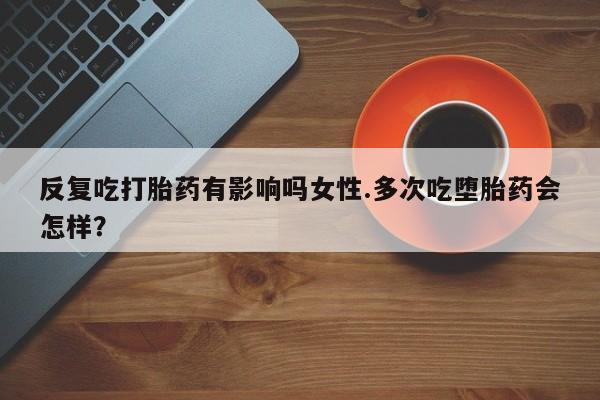 打胎药哪里能买到意外怀孕咨询反复吃打胎药有影响吗女性.多次吃堕胎药会怎样？