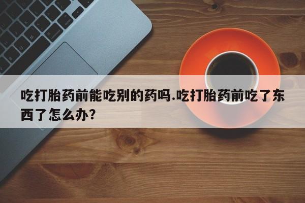 打胎药哪里能买到意外怀孕咨询吃打胎药前能吃别的药吗.吃打胎药前吃了东西了怎么办？