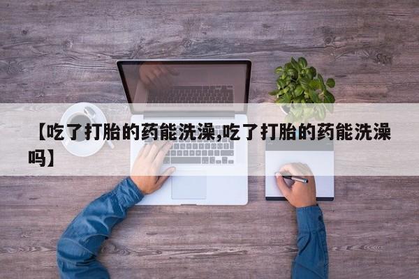 打胎药哪里能买到意外怀孕咨询【吃了打胎的药能洗澡,吃了打胎的药能洗澡吗】