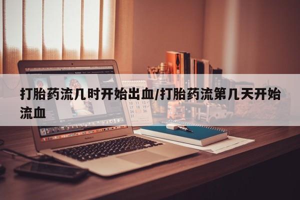 打胎药哪里能买到意外怀孕咨询打胎药流几时开始出血/打胎药流第几天开始流血