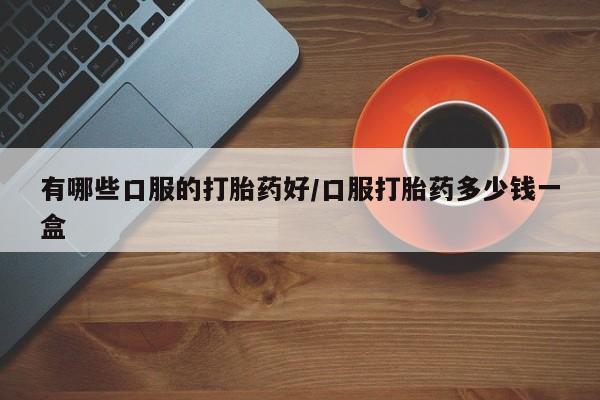 打胎药哪里能买到意外怀孕咨询有哪些口服的打胎药好/口服打胎药多少钱一盒
