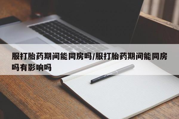 打胎药哪里能买到意外怀孕咨询服打胎药期间能同房吗/服打胎药期间能同房吗有影响吗